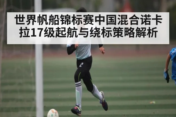 世界帆船锦标赛中国混合诺卡拉17级起航与绕标策略解析
